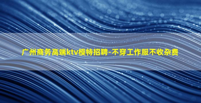 广州商务高端ktv模特招聘-不穿工作服不收杂费